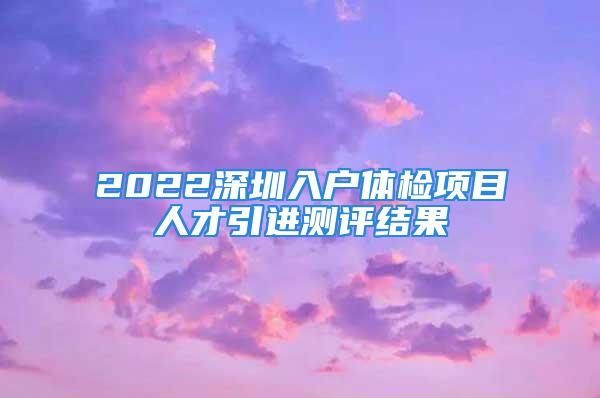 2022深圳入户体检项目人才引进测评结果