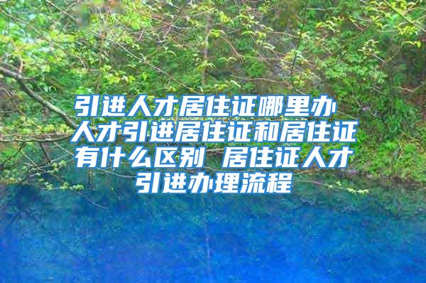 引进人才居住证哪里办 人才引进居住证和居住证有什么区别 居住证人才引进办理流程