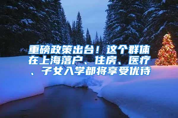 重磅政策出台！这个群体在上海落户、住房、医疗、子女入学都将享受优待