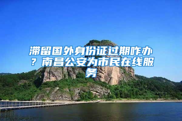 滞留国外身份证过期咋办？南昌公安为市民在线服务