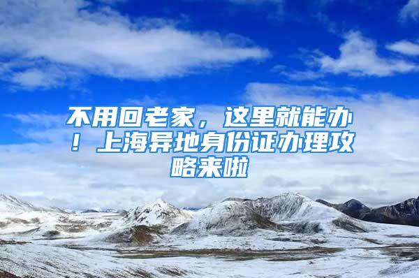 不用回老家，这里就能办！上海异地身份证办理攻略来啦