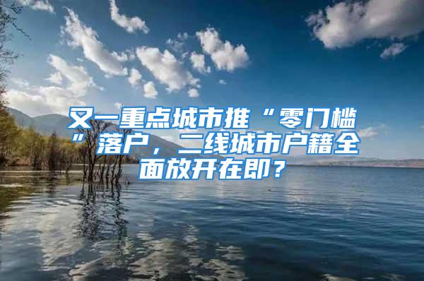 又一重点城市推“零门槛”落户，二线城市户籍全面放开在即？