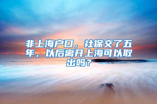 非上海户口，社保交了五年，以后离开上海可以取出吗？