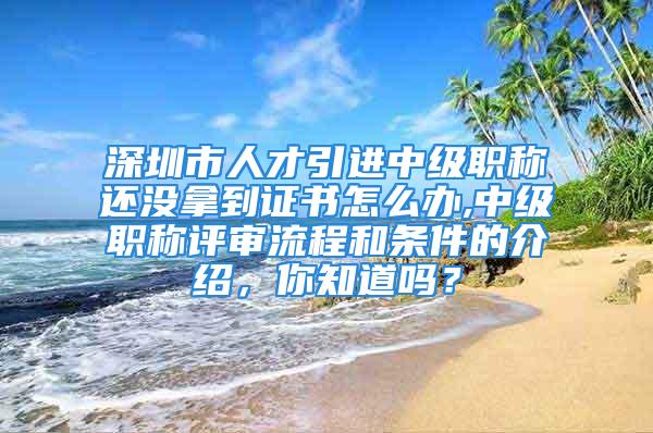 深圳市人才引进中级职称还没拿到证书怎么办,中级职称评审流程和条件的介绍，你知道吗？