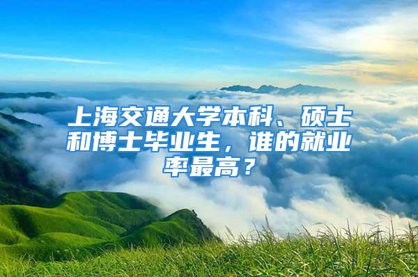 上海交通大学本科、硕士和博士毕业生，谁的就业率最高？