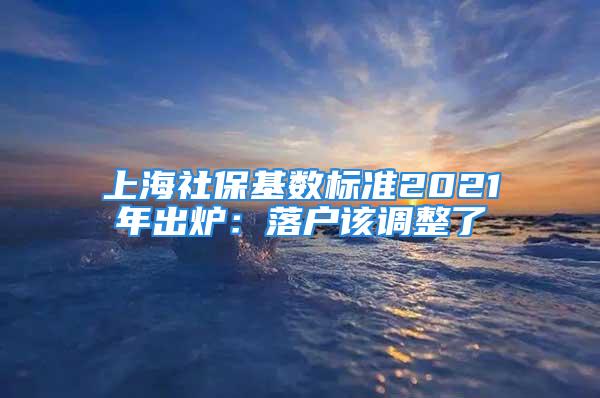 上海社保基数标准2021年出炉：落户该调整了