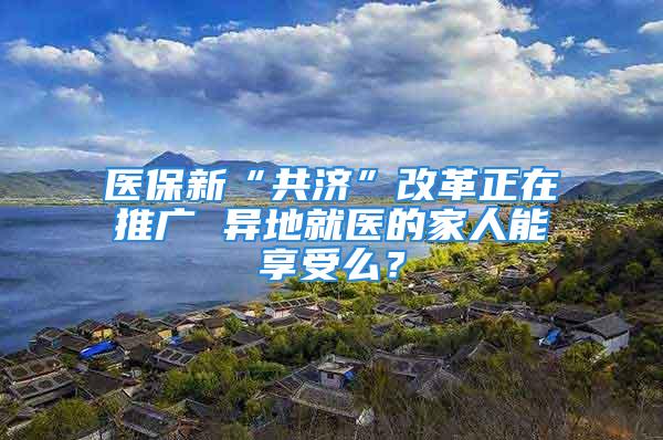 医保新“共济”改革正在推广 异地就医的家人能享受么？