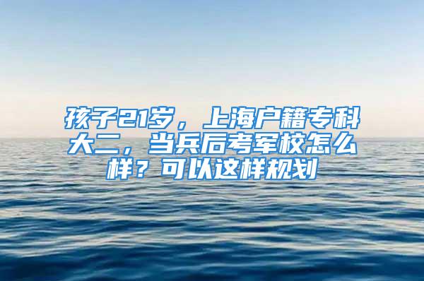 孩子21岁，上海户籍专科大二，当兵后考军校怎么样？可以这样规划