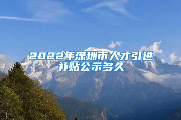 2022年深圳市人才引进补贴公示多久