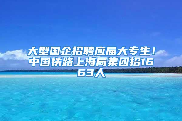 大型国企招聘应届大专生！中国铁路上海局集团招1663人