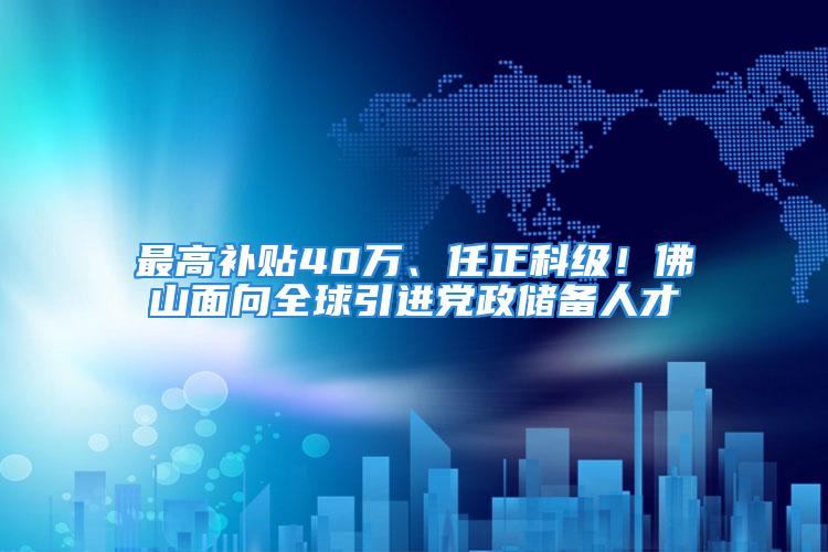 最高补贴40万、任正科级！佛山面向全球引进党政储备人才