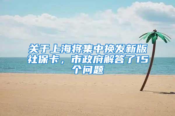 关于上海将集中换发新版社保卡，市政府解答了15个问题