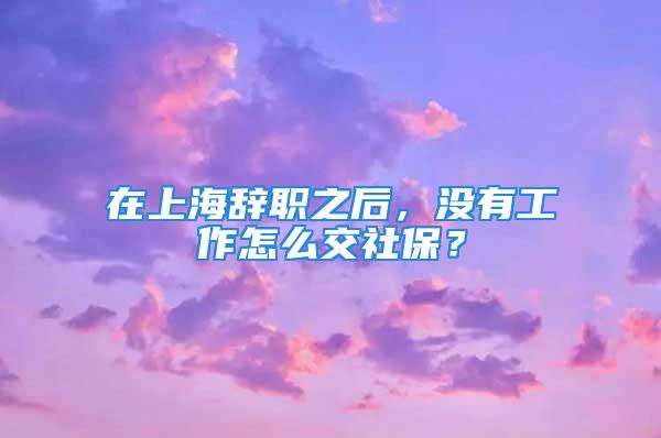 在上海辞职之后，没有工作怎么交社保？