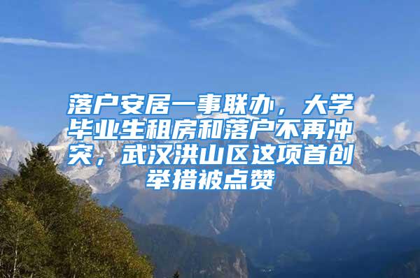 落户安居一事联办，大学毕业生租房和落户不再冲突，武汉洪山区这项首创举措被点赞