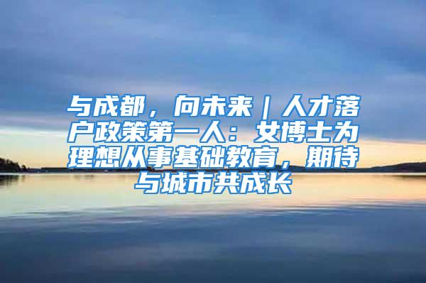 与成都，向未来｜人才落户政策第一人：女博士为理想从事基础教育，期待与城市共成长