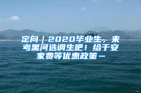 定向｜2020毕业生，来考黑河选调生吧！给于安家费等优惠政策…