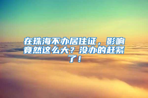 在珠海不办居住证，影响竟然这么大？没办的赶紧了！