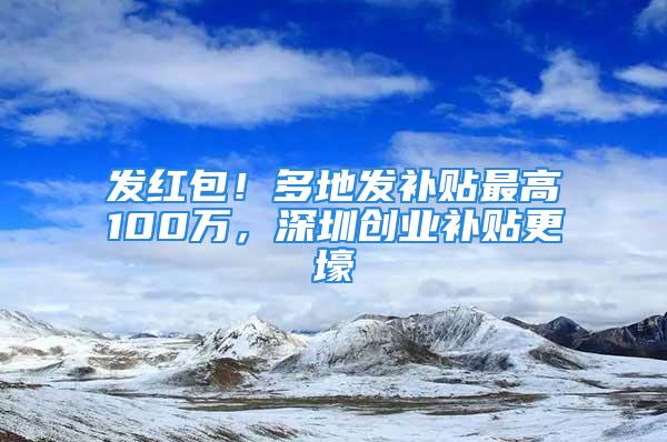 发红包！多地发补贴最高100万，深圳创业补贴更壕