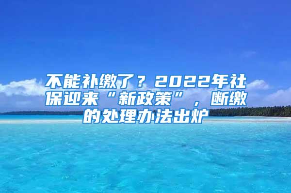 不能补缴了？2022年社保迎来“新政策”，断缴的处理办法出炉