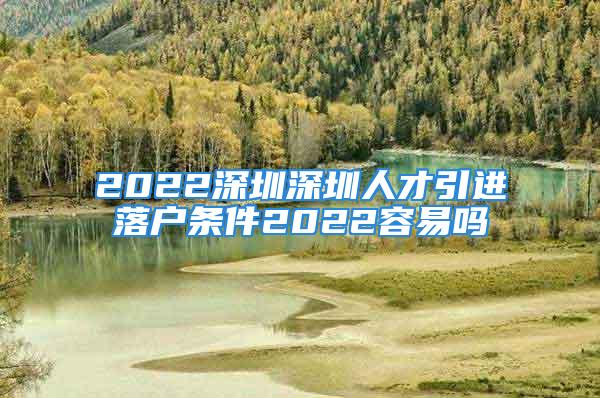 2022深圳深圳人才引进落户条件2022容易吗