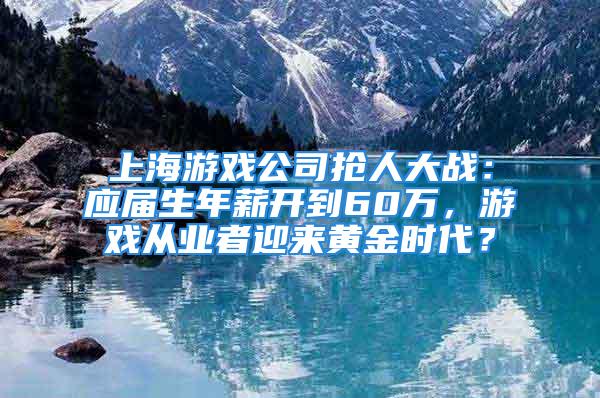 上海游戏公司抢人大战：应届生年薪开到60万，游戏从业者迎来黄金时代？