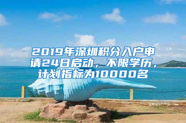 2019年深圳积分入户申请24日启动，不限学历，计划指标为10000名