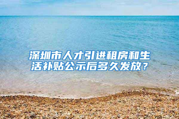 深圳市人才引进租房和生活补贴公示后多久发放？