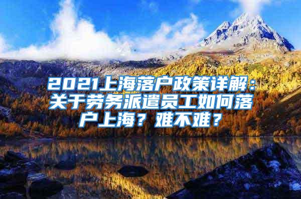 2021上海落户政策详解：关于劳务派遣员工如何落户上海？难不难？