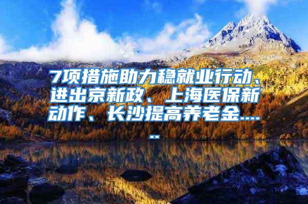 7项措施助力稳就业行动、进出京新政、上海医保新动作、长沙提高养老金......