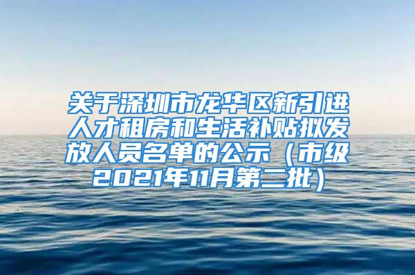 关于深圳市龙华区新引进人才租房和生活补贴拟发放人员名单的公示（市级2021年11月第二批）