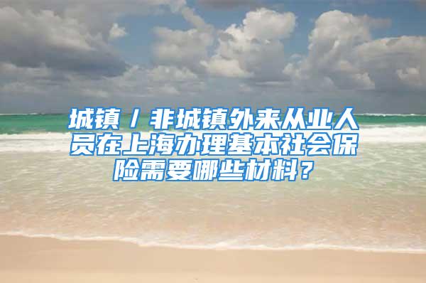 城镇／非城镇外来从业人员在上海办理基本社会保险需要哪些材料？