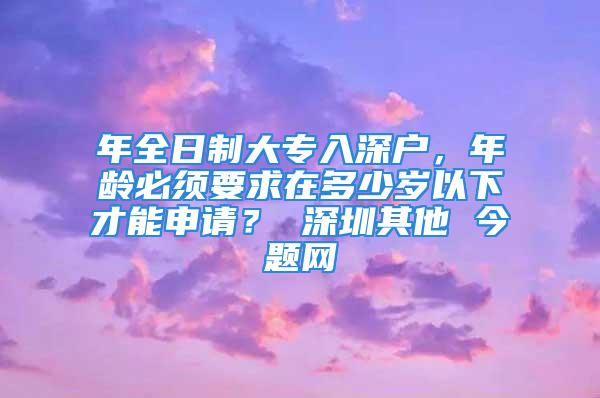 年全日制大专入深户，年龄必须要求在多少岁以下才能申请？ 深圳其他 今题网