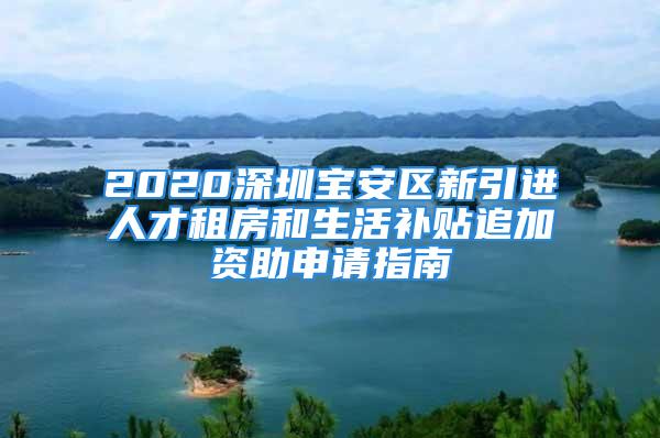 2020深圳宝安区新引进人才租房和生活补贴追加资助申请指南