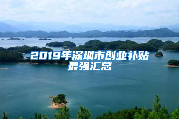 2019年深圳市创业补贴最强汇总