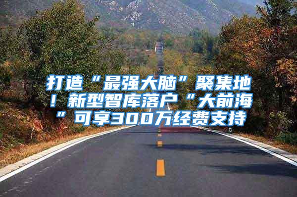 打造“最强大脑”聚集地！新型智库落户“大前海”可享300万经费支持