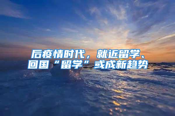 后疫情时代，就近留学、回国“留学”或成新趋势