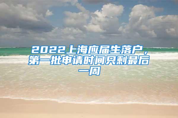 2022上海应届生落户，第一批申请时间只剩最后一周