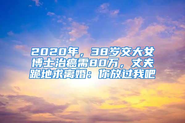 2020年，38岁交大女博士治癌需80万，丈夫跪地求离婚：你放过我吧