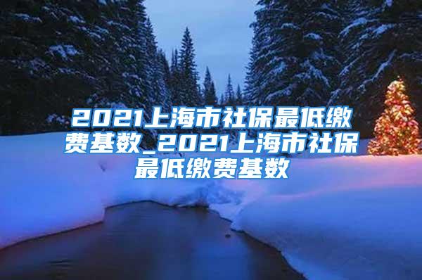 2021上海市社保最低缴费基数_2021上海市社保最低缴费基数