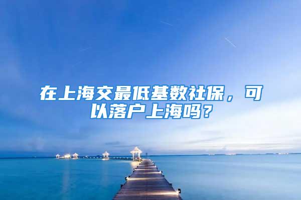 在上海交最低基数社保，可以落户上海吗？