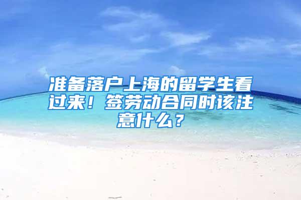 准备落户上海的留学生看过来！签劳动合同时该注意什么？