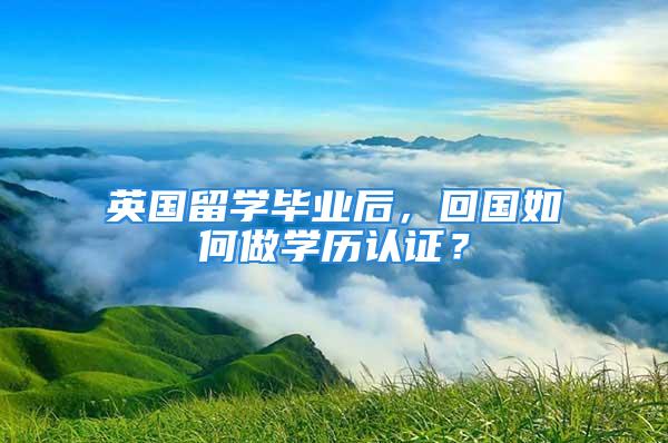 英国留学毕业后，回国如何做学历认证？