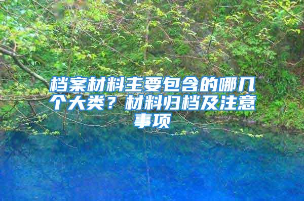 档案材料主要包含的哪几个大类？材料归档及注意事项