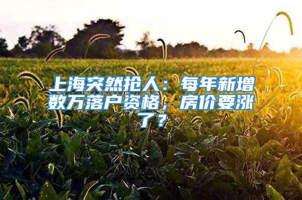 上海突然抢人：每年新增数万落户资格，房价要涨了？