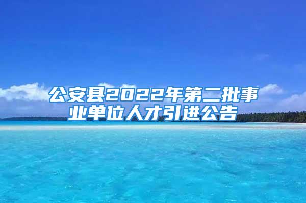 公安县2022年第二批事业单位人才引进公告