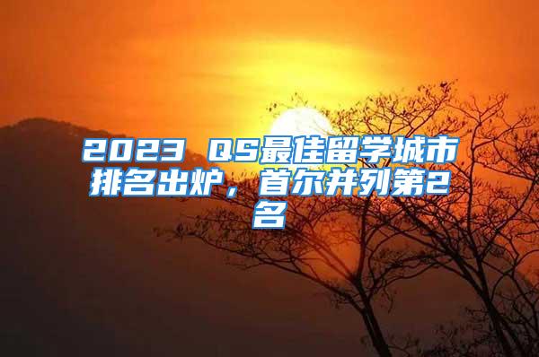 2023 QS最佳留学城市排名出炉，首尔并列第2名