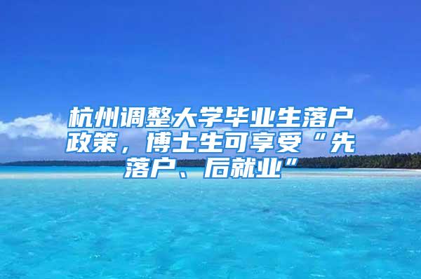 杭州调整大学毕业生落户政策，博士生可享受“先落户、后就业”