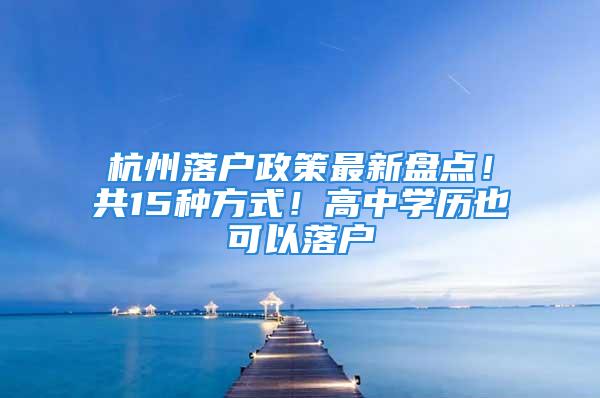 杭州落户政策最新盘点！共15种方式！高中学历也可以落户