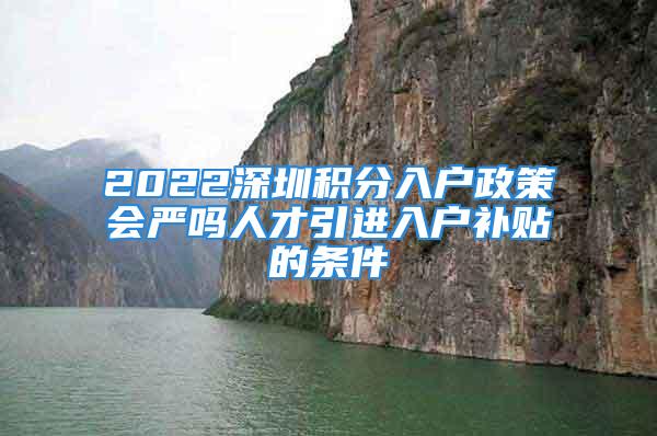 2022深圳积分入户政策会严吗人才引进入户补贴的条件