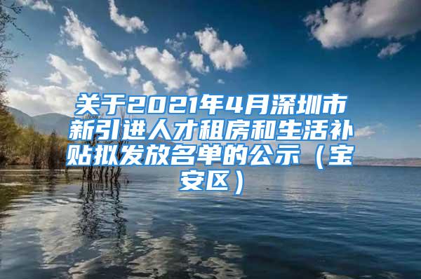 关于2021年4月深圳市新引进人才租房和生活补贴拟发放名单的公示（宝安区）